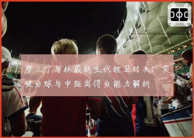 廖三宁与林葳新生代控卫对决：突破分球与中距离得分能力解析