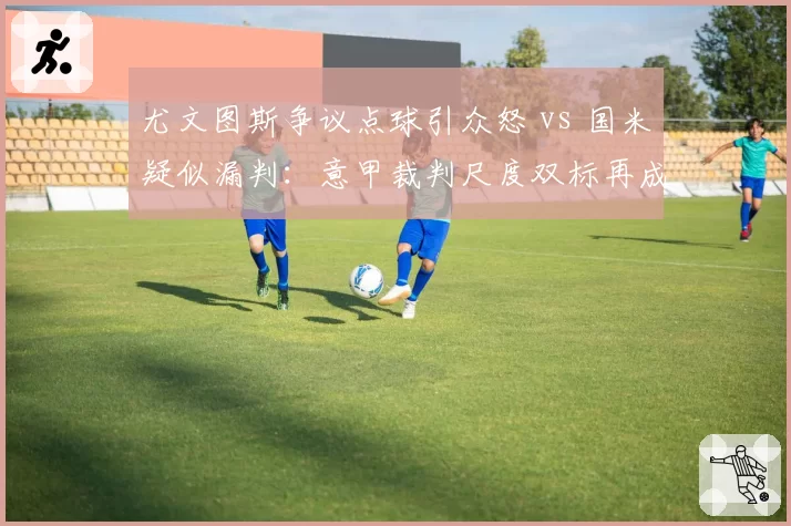 尤文图斯争议点球引众怒 vs 国米疑似漏判：意甲裁判尺度双标再成焦点