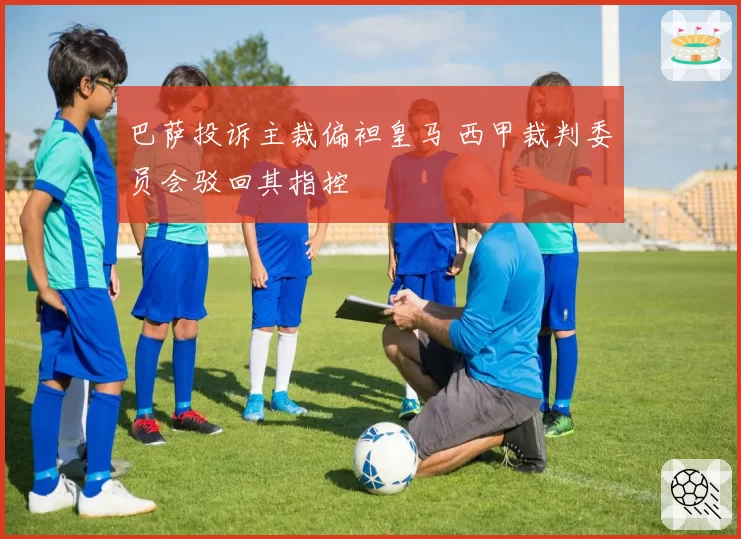 巴萨投诉主裁偏袒皇马 西甲裁判委员会驳回其指控
