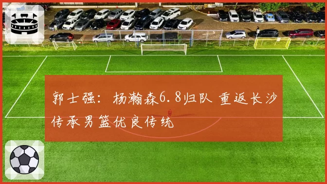 郭士强：杨瀚森6.8归队 重返长沙传承男篮优良传统