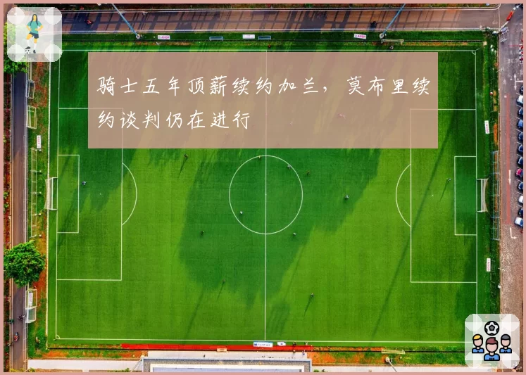 骑士五年顶薪续约加兰，莫布里续约谈判仍在进行