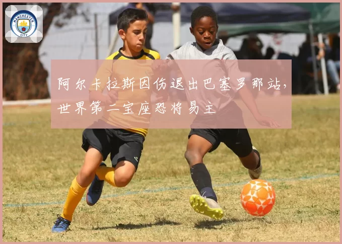 阿尔卡拉斯因伤退出巴塞罗那站，世界第二宝座恐将易主