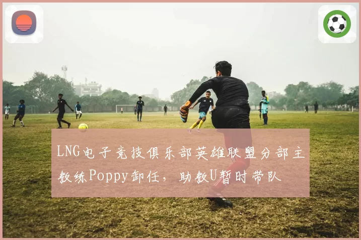LNG电子竞技俱乐部英雄联盟分部主教练Poppy卸任，助教U暂时带队