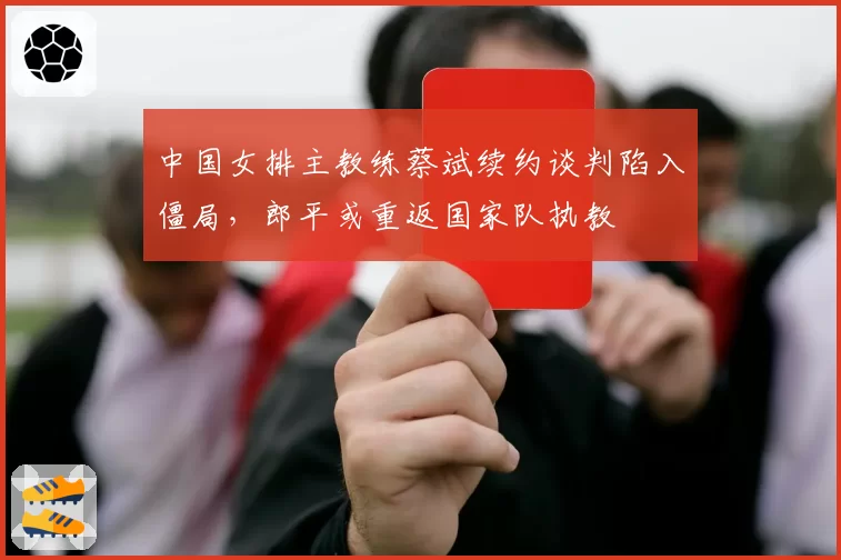 中国女排主教练蔡斌续约谈判陷入僵局，郎平或重返国家队执教