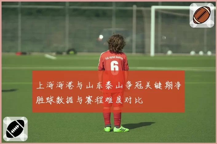 上海海港与山东泰山争冠关键期净胜球数据与赛程难度对比