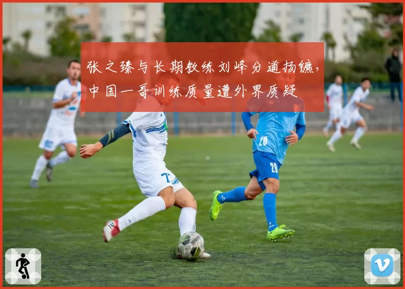 张之臻与长期教练刘峰分道扬镳，中国一哥训练质量遭外界质疑
