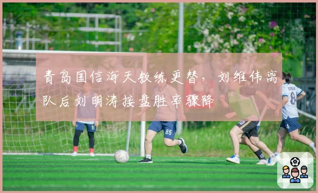 青岛国信海天教练更替，刘维伟离队后刘明涛接盘胜率骤降
