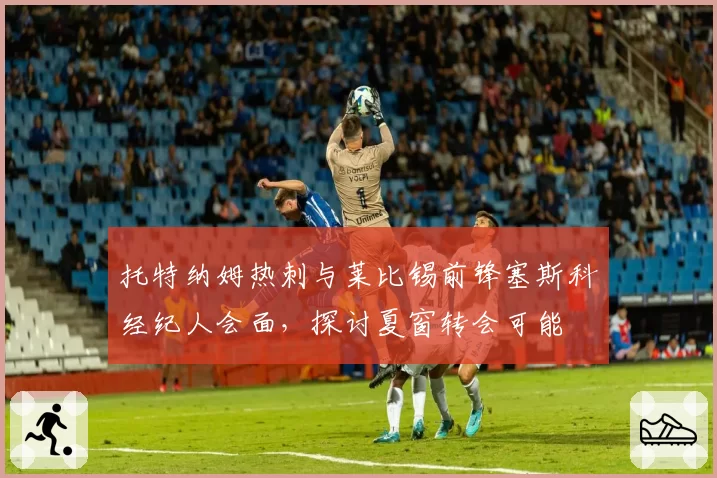托特纳姆热刺与莱比锡前锋塞斯科经纪人会面，探讨夏窗转会可能