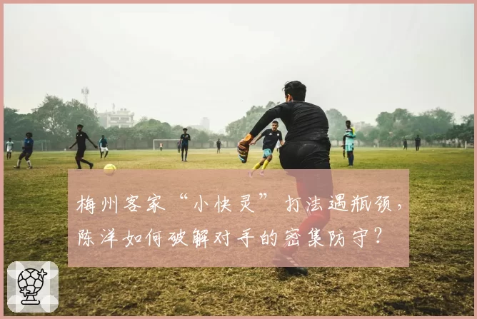 梅州客家“小快灵”打法遇瓶颈，陈洋如何破解对手的密集防守？