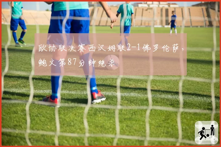 欧协联决赛西汉姆联2-1佛罗伦萨，鲍文第87分钟绝杀