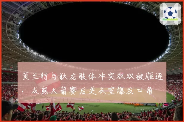 莫兰特与狄龙肢体冲突双双被驱逐，灰熊火箭赛后更衣室爆发口角