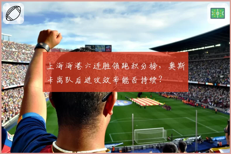 上海海港六连胜领跑积分榜，奥斯卡离队后进攻效率能否持续？