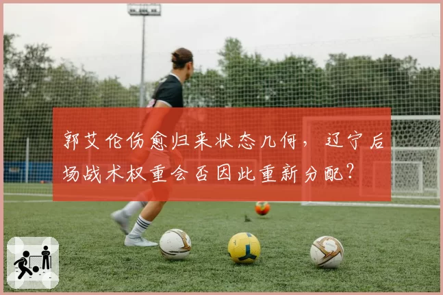 郭艾伦伤愈归来状态几何，辽宁后场战术权重会否因此重新分配？