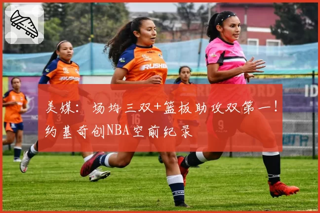 美媒：场均三双+篮板助攻双第一！约基奇创NBA空前纪录
