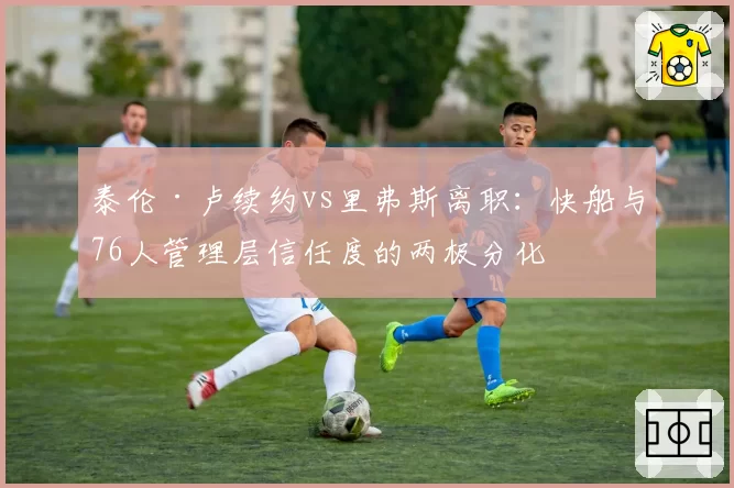 泰伦·卢续约vs里弗斯离职：快船与76人管理层信任度的两极分化