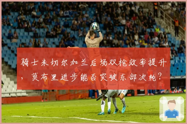 骑士米切尔加兰后场双枪效率提升，莫布里进步能否突破东部次轮？