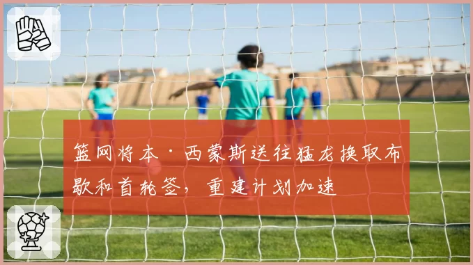 篮网将本·西蒙斯送往猛龙换取布歇和首轮签，重建计划加速