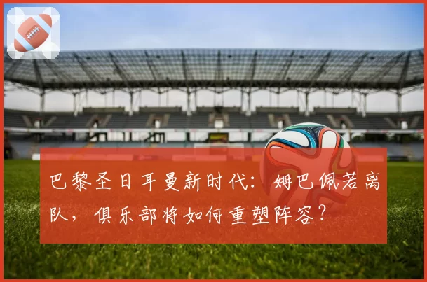 巴黎圣日耳曼新时代：姆巴佩若离队，俱乐部将如何重塑阵容？
