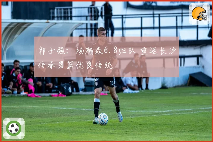 郭士强：杨瀚森6.8归队 重返长沙传承男篮优良传统