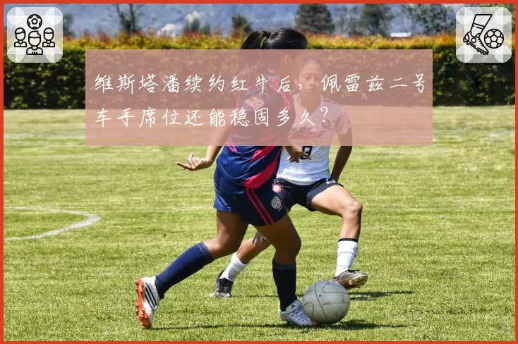维斯塔潘续约红牛后，佩雷兹二号车手席位还能稳固多久？