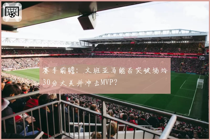 赛季前瞻：文班亚马能否突破场均30分大关并冲击MVP？