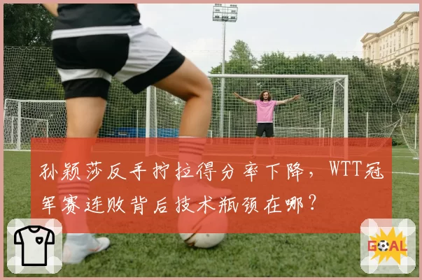 孙颖莎反手拧拉得分率下降,WTT冠军赛连败背后技术瓶颈在哪?