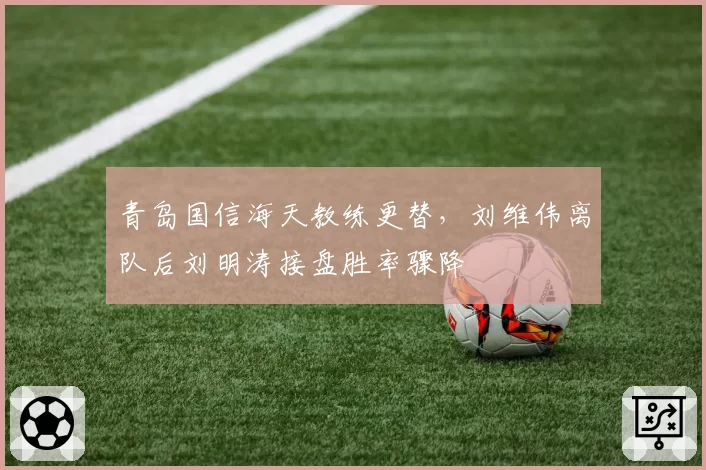 青岛国信海天教练更替，刘维伟离队后刘明涛接盘胜率骤降
