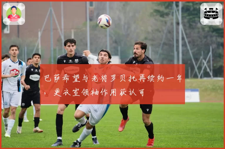 巴萨希望与老将罗贝托再续约一年，更衣室领袖作用获认可