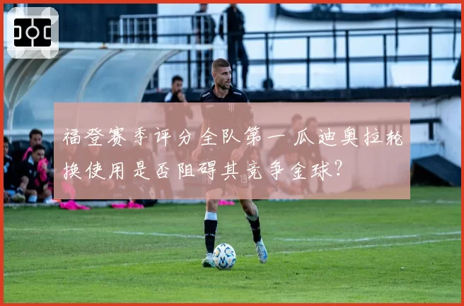 福登赛季评分全队第一 瓜迪奥拉轮换使用是否阻碍其竞争金球？