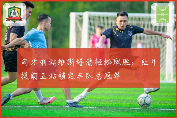 匈牙利站维斯塔潘轻松取胜，红牛提前五站锁定车队总冠军