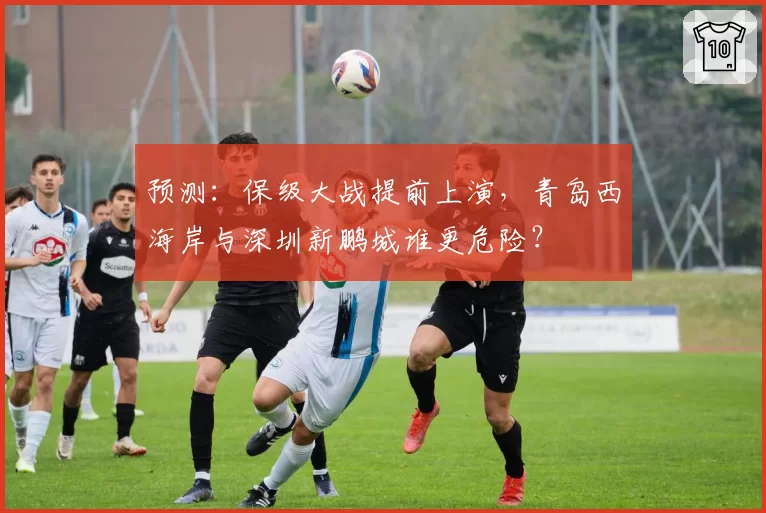 预测：保级大战提前上演，青岛西海岸与深圳新鹏城谁更危险？