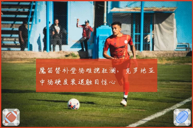魔笛替补登场难挽狂澜，克罗地亚中场硬度衰退触目惊心