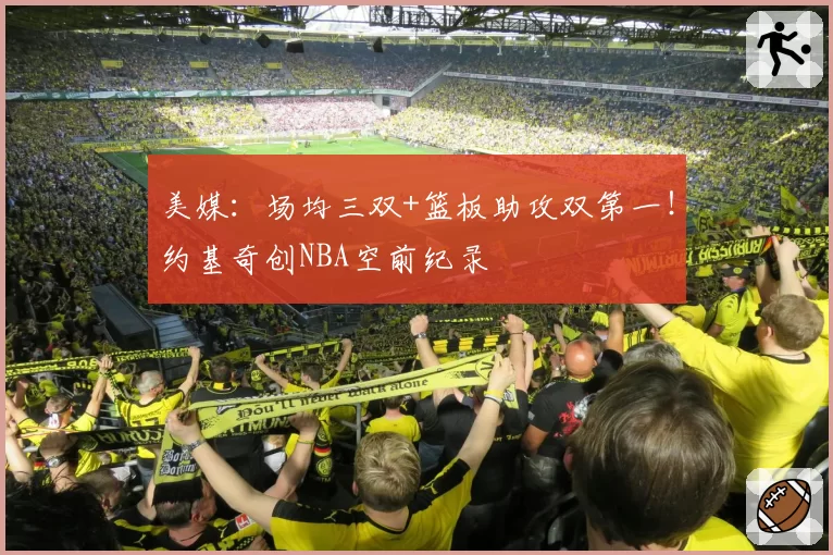 美媒：场均三双+篮板助攻双第一！约基奇创NBA空前纪录