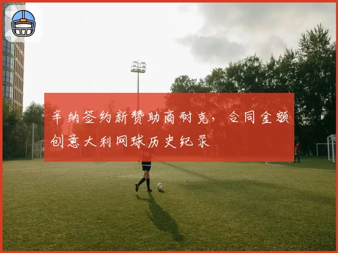 辛纳签约新赞助商耐克，合同金额创意大利网球历史纪录