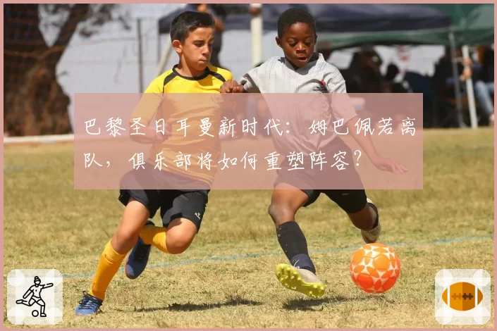 巴黎圣日耳曼新时代：姆巴佩若离队，俱乐部将如何重塑阵容？