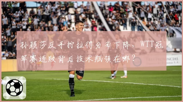 孙颖莎反手拧拉得分率下降,WTT冠军赛连败背后技术瓶颈在哪?