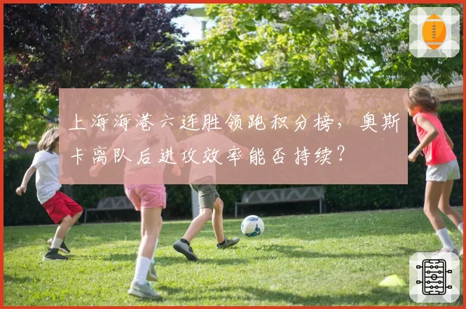 上海海港六连胜领跑积分榜，奥斯卡离队后进攻效率能否持续？