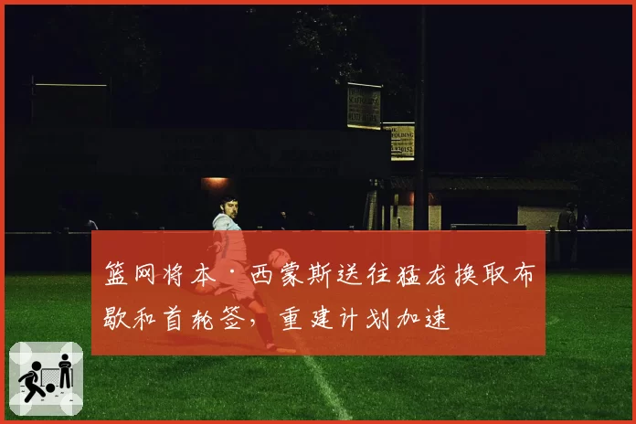 篮网将本·西蒙斯送往猛龙换取布歇和首轮签，重建计划加速