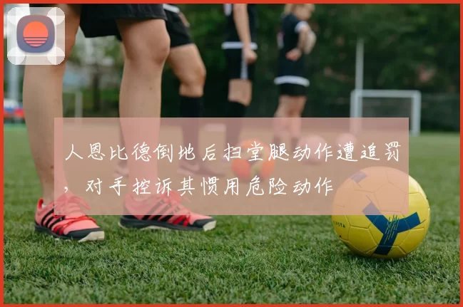 人恩比德倒地后扫堂腿动作遭追罚，对手控诉其惯用危险动作