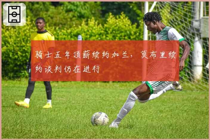 骑士五年顶薪续约加兰，莫布里续约谈判仍在进行