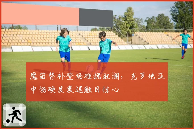 魔笛替补登场难挽狂澜，克罗地亚中场硬度衰退触目惊心
