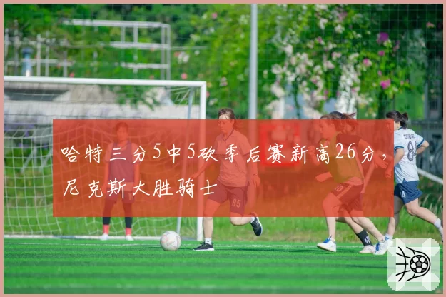 哈特三分5中5砍季后赛新高26分，尼克斯大胜骑士