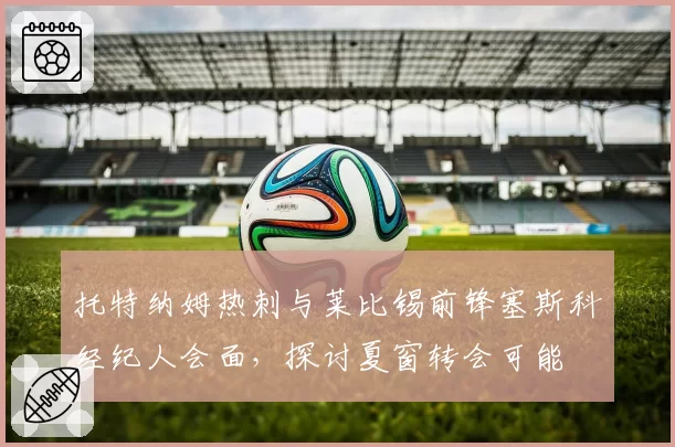 托特纳姆热刺与莱比锡前锋塞斯科经纪人会面，探讨夏窗转会可能