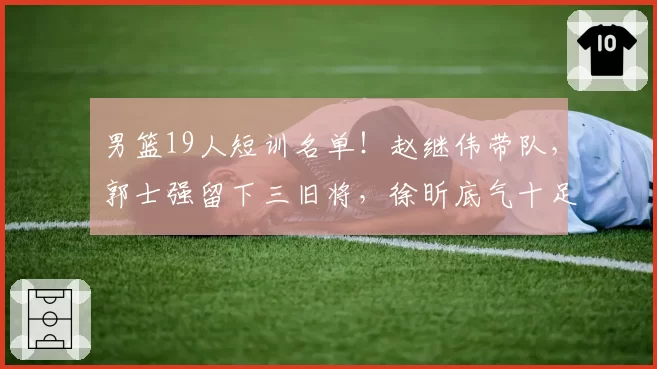 男篮19人短训名单！赵继伟带队，郭士强留下三旧将，徐昕底气十足