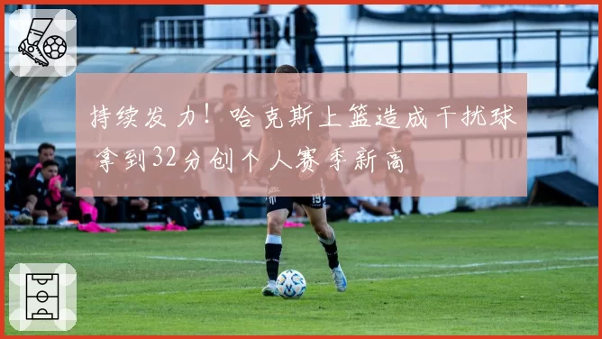 持续发力！哈克斯上篮造成干扰球 拿到32分创个人赛季新高