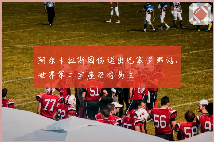 阿尔卡拉斯因伤退出巴塞罗那站，世界第二宝座恐将易主