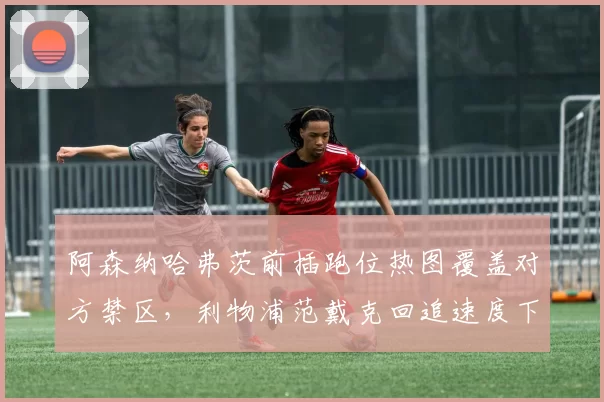 阿森纳哈弗茨前插跑位热图覆盖对方禁区,利物浦范戴克回追速度下滑成隐患
