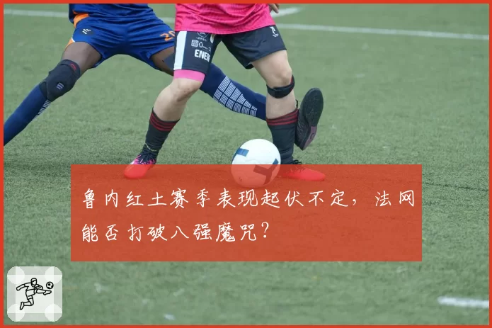 鲁内红土赛季表现起伏不定，法网能否打破八强魔咒？