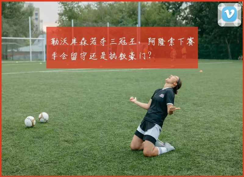 勒沃库森若夺三冠王，阿隆索下赛季会留守还是执教豪门？