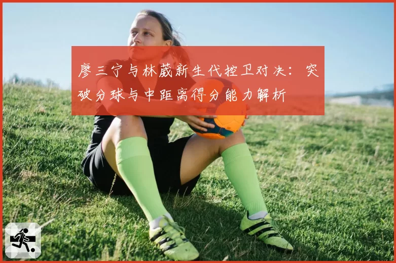 廖三宁与林葳新生代控卫对决：突破分球与中距离得分能力解析